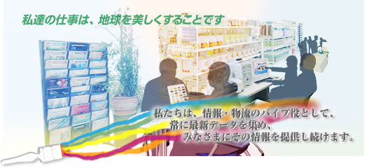 私達の仕事は、地球を美しくすることです。 私達は、情報・物流のパイプ役として、常に最新データを集め、皆様にその情報を提供し続けます。